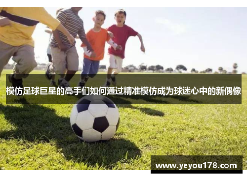 模仿足球巨星的高手们如何通过精准模仿成为球迷心中的新偶像
