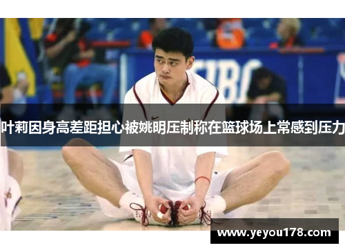 叶莉因身高差距担心被姚明压制称在篮球场上常感到压力