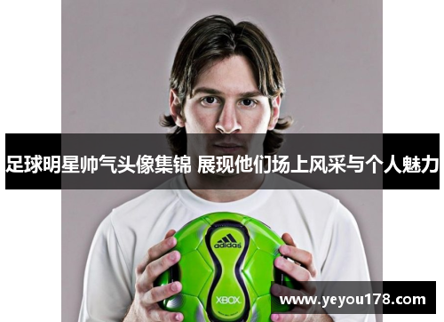 足球明星帅气头像集锦 展现他们场上风采与个人魅力