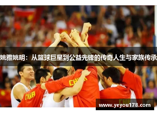 姚雅姚明：从篮球巨星到公益先锋的传奇人生与家族传承